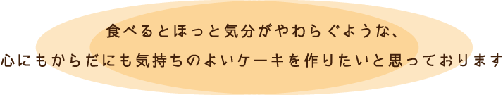 食べるとほっと気分がやわらぐような、心にもからだにも気持ちのよいケーキを作りたいと思っております。